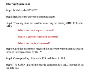 Interrupt Operation:
Step1: Initialize the 8259 PIC
Step2: IRR store the current interrupt requests
Step3: Three registers are used for resolving the priority (IRR, ISR, and
IMR)
Step4: Once the interrupt is received the Interrupt will be acknowledged
through microprocessor by INTA’
Step5: Corresponding bit is set in ISR and Reset in IRR
Step6: The 8259A , places the opcode corresponds to ALL instruction on
the data bus
Which interrupt request received?
Which is currently handled interrupt?
Which interrupts are masked?
 