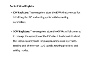 • ICW Registers: These registers store the ICWs that are used for
initializing the PIC and setting up its initial operating
parameters.
• OCW Registers: These registers store the OCWs, which are used
to manage the operation of the PIC after it has been initialized.
This includes commands for masking/unmasking interrupts,
sending End of Interrupt (EOI) signals, rotating priorities, and
setting modes.
Control Word Register
 