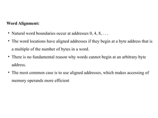 Word Alignment:
• Natural word boundaries occur at addresses 0, 4, 8, . . .
• The word locations have aligned addresses if they begin at a byte address that is
a multiple of the number of bytes in a word.
• There is no fundamental reason why words cannot begin at an arbitrary byte
address.
• The most common case is to use aligned addresses, which makes accessing of
memory operands more efficient
 
