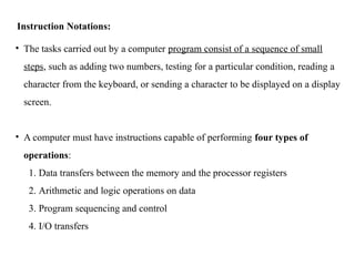 Instruction Notations:
• The tasks carried out by a computer program consist of a sequence of small
steps, such as adding two numbers, testing for a particular condition, reading a
character from the keyboard, or sending a character to be displayed on a display
screen.
• A computer must have instructions capable of performing four types of
operations:
1. Data transfers between the memory and the processor registers
2. Arithmetic and logic operations on data
3. Program sequencing and control
4. I/O transfers
 