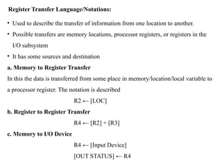 Register Transfer Language/Notations:
• Used to describe the transfer of information from one location to another.
• Possible transfers are memory locations, processor registers, or registers in the
I/O subsystem
• It has some sources and destination
a. Memory to Register Transfer
In this the data is transferred from some place in memory/location/local variable to
a processor register. The notation is described
R2 ← [LOC]
b. Register to Register Transfer
R4 ← [R2] + [R3]
c. Memory to I/O Device
R4 ← [Input Device]
[OUT STATUS] ← R4
 