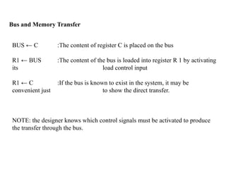 Bus and Memory Transfer
BUS ← C :The content of register C is placed on the bus
R1 ← BUS :The content of the bus is loaded into register R 1 by activating
its load control input
R1 ← C :If the bus is known to exist in the system, it may be
convenient just to show the direct transfer.
NOTE: the designer knows which control signals must be activated to produce
the transfer through the bus.
 