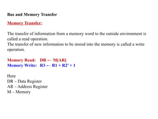 Bus and Memory Transfer
Memory Transfer:
The transfer of information from a memory word to the outside environment is
called a read operation.
The transfer of new information to be stored into the memory is called a write
operation.
Memory Read: DR ← M[AR]
Memory Write: R3 ← R1 + R2’ + 1
Here
DR – Data Register
AR – Address Register
M – Memory
 