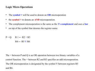 Logic Micro Operations
• The symbol ˅ will be used to denote an OR microoperation
• the symbol ˄ to denote an AND microoperation.
• The complement microoperation is the same as the 1's complement and uses a bar
• on top of the symbol that denotes the register name.
P + Q: R 1 ← R2 + R3
R4 ← R5 V R6
The + between P and Q is an OR operation between two binary variables of a
control function. The + between R2 and R3 specifies an add microoperation.
The OR microoperation is designated by the symbol V between registers R5
and R6.
 
