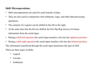 Shift Microoperations:
• Shift microoperations are used for serial transfer of data.
• They are also used in conjunction with arithmetic, logic, and other data-processing
operations.
• The contents of a register can be shifted to the left or the right.
• At the same time that the bits are shifted, the first flip-flop receives its binary
information from the serial input.
• During a shift-left operation the serial input transfers a bit into the rightmost position.
• During a shift-right operation the serial input transfers a bit into the leftmost position.
The information transferred through the serial input determines the type of shift.
There are three types of shifts:
• Logical
• Circular
• Arithmetic
 