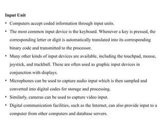 Input Unit
• Computers accept coded information through input units.
• The most common input device is the keyboard. Whenever a key is pressed, the
corresponding letter or digit is automatically translated into its corresponding
binary code and transmitted to the processor.
• Many other kinds of input devices are available, including the touchpad, mouse,
joystick, and trackball. These are often used as graphic input devices in
conjunction with displays.
• Microphones can be used to capture audio input which is then sampled and
converted into digital codes for storage and processing.
• Similarly, cameras can be used to capture video input.
• Digital communication facilities, such as the Internet, can also provide input to a
computer from other computers and database servers.
 