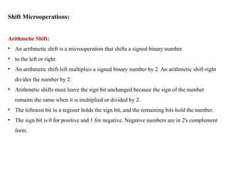 Shift Microoperations:
Arithmetic Shift:
• An arithmetic shift is a microoperation that shifts a signed binary number
• to the left or right.
• An arithmetic shift-left multiplies a signed binary number by 2. An arithmetic shift-right
divides the number by 2.
• Arithmetic shifts must leave the sign bit unchanged because the sign of the number
remains the same when it is multiplied or divided by 2.
• The leftmost bit in a register holds the sign bit, and the remaining bits hold the number.
• The sign bit is 0 for positive and 1 for negative. Negative numbers are in 2's complement
form.
 