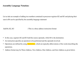 Assembly Language Notation:
Let us take an example of adding two numbers contained in processor registers R2 and R3 and placing their
sum in R4 can be specified by the assembly-language statement
Add R4, R2, R3 //This is a three address instruction format
• In this case, registers R2 and R3 hold the source operands, while R4 is the destination.
• An instruction specifies an operation to be performed and the operands involved.
• Operations are defined by using mnemonics, which are typically abbreviations of the words describing the
operations.
• Address format may be Three-Address, Two-Address, One-Address, and Zero Address as given below.
 