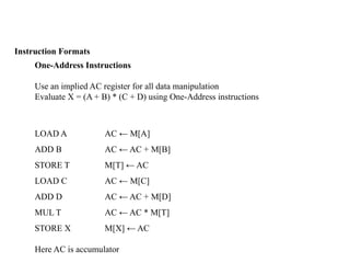Instruction Formats
One-Address Instructions
Use an implied AC register for all data manipulation
Evaluate X = (A + B) * (C + D) using One-Address instructions
LOAD A AC ← M[A]
ADD B AC ← AC + M[B]
STORE T M[T] ← AC
LOAD C AC ← M[C]
ADD D AC ← AC + M[D]
MUL T AC ← AC * M[T]
STORE X M[X] ← AC
Here AC is accumulator
 