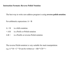 Instruction Formats: Reverse Polish Notation
The best way to write zero address program is using reverse polish notation.
For arithmetic expressions: A + B
A + B is a Infix notation
+ A B is a Prefix or Polish notation
A B + is a Postfix or reverse Polish notation
The reverse Polish notation is very suitable for stack manipulation
e.g. A * B + C * D can be written as = AB * CD * +
 