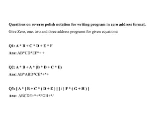 Questions on reverse polish notation for writing program in zero address format.
Give Zero, one, two and three address programs for given equations:
Q1: A * B + C * D + E * F
Ans: AB*CD*EF*+ +
Q2: A * B + A * (B * D + C * E)
Ans: AB*ABD*CE*+*+
Q3: [ A * [ B + C * ( D + E ) ] ] / [ F * ( G + H ) ]
Ans: ABCDE+*+*FGH+*/
 