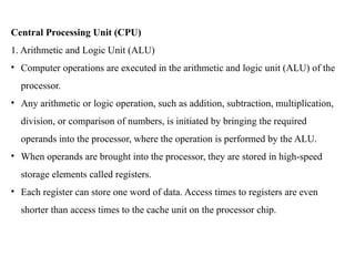 Central Processing Unit (CPU)
1. Arithmetic and Logic Unit (ALU)
• Computer operations are executed in the arithmetic and logic unit (ALU) of the
processor.
• Any arithmetic or logic operation, such as addition, subtraction, multiplication,
division, or comparison of numbers, is initiated by bringing the required
operands into the processor, where the operation is performed by the ALU.
• When operands are brought into the processor, they are stored in high-speed
storage elements called registers.
• Each register can store one word of data. Access times to registers are even
shorter than access times to the cache unit on the processor chip.
 