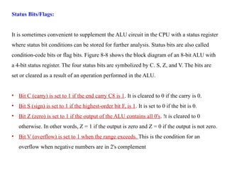 Status Bits/Flags:
It is sometimes convenient to supplement the ALU circuit in the CPU with a status register
where status bit conditions can be stored for further analysis. Status bits are also called
condition-code bits or flag bits. Figure 8-8 shows the block diagram of an 8-bit ALU with
a 4-bit status register. The four status bits are symbolized by C. S, Z, and V. The bits are
set or cleared as a result of an operation performed in the ALU.
• Bit C (carry) is set to 1 if the end carry C8 is 1. It is cleared to 0 if the carry is 0.
• Bit S (sign) is set to 1 if the highest-order bit F, is 1. It is set to 0 if the bit is 0.
• Bit Z (zero) is set to 1 if the output of the ALU contains all 0's. !t is cleared to 0
otherwise. In other words, Z = 1 if the output is zero and Z = 0 if the output is not zero.
• Bit V (overflow) is set to 1 when the range exceeds. This is the condition for an
overflow when negative numbers are in 2's complement
 