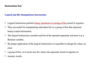 Instruction Set:
Logical and Bit Manipulation Instructions
• Logical instructions perform binary operations on strings of bits stored in registers.
• They are useful for manipulating individual bits or a group of bits that represent
binary-coded information.
• The logical instructions consider each bit of the operand separately and treat it as a
Boolean variable.
• By proper application of the logical instructions it is possible to change bit values, to
clear
• a group of bits, or to insert new bit values into operands stored in registers or
• memory words.
 