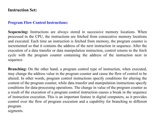 Instruction Set:
Program Flow Control Instructions:
Sequencing: Instructions are always stored in successive memory locations. When
processed in the CPU, the instructions are fetched from consecutive memory locations
and executed. Each time an instruction is fetched from memory, the program counter is
incremented so that it contains the address of the next instruction in sequence. After the
execution of a data transfer or data manipulation instruction, control returns to the fetch
cycle with the program counter containing the address of the instruction next in
sequence.
Branching: On the other hand, a program control type of instruction, when executed,
may change the address value in the program counter and cause the flow of control to be
altered. In other words, program control instructions specify conditions for altering the
content of the program counter, while data transfer and manipulation instructions specify
conditions for data-processing operations. The change in value of the program counter as
a result of the execution of a program control instruction causes a break in the sequence
of instruction execution. This is an important feature in digital computers, as it provides
control over the flow of program execution and a capability for branching to different
program
segments.
 
