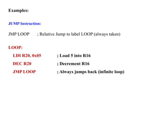 Examples:
JUMP Instruction:
JMP LOOP ; Relative Jump to label LOOP (always taken)
LOOP:
LDI R20, 0x05 ; Load 5 into R16
DEC R20 ; Decrement R16
JMP LOOP ; Always jumps back (infinite loop)
 