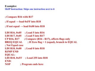 Examples:
SKIP Instruction: Skips one instruction next to it
; Compare R16 with R17
; If equal → load 0xFF into R18
; If not equal → load 0x00 into R18
LDI R16, 0x05 ; Load 5 into R16
LDI R17, 0x05 ; Load 5 into R17
CP R16, R17 ; Compare (R16 - R17), affects flags only
BREQ EQUAL ; If Zero flag = 1 (equal), branch to EQUAL
; Not Equal case
LDI R18, 0x00 ; Load 0 into R18
RJMP END
EQUAL:
LDI R18, 0xFF ; Load 255 into R18
END:
NOP ; Program ends here
 