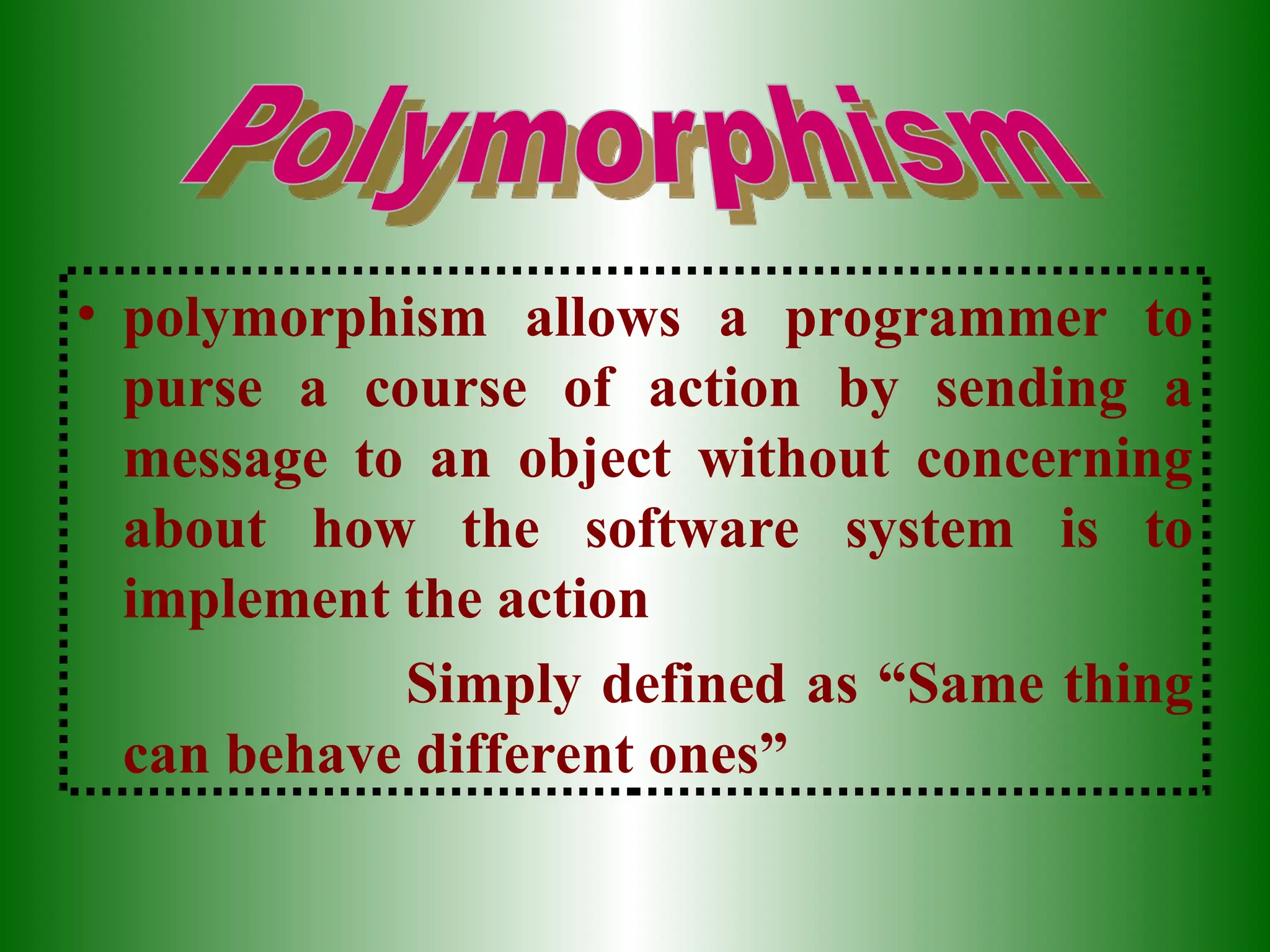 • polymorphism allows a programmer to
purse a course of action by sending a
message to an object without concerning
about how the software system is to
implement the action
Simply defined as “Same thing
can behave different ones”
 