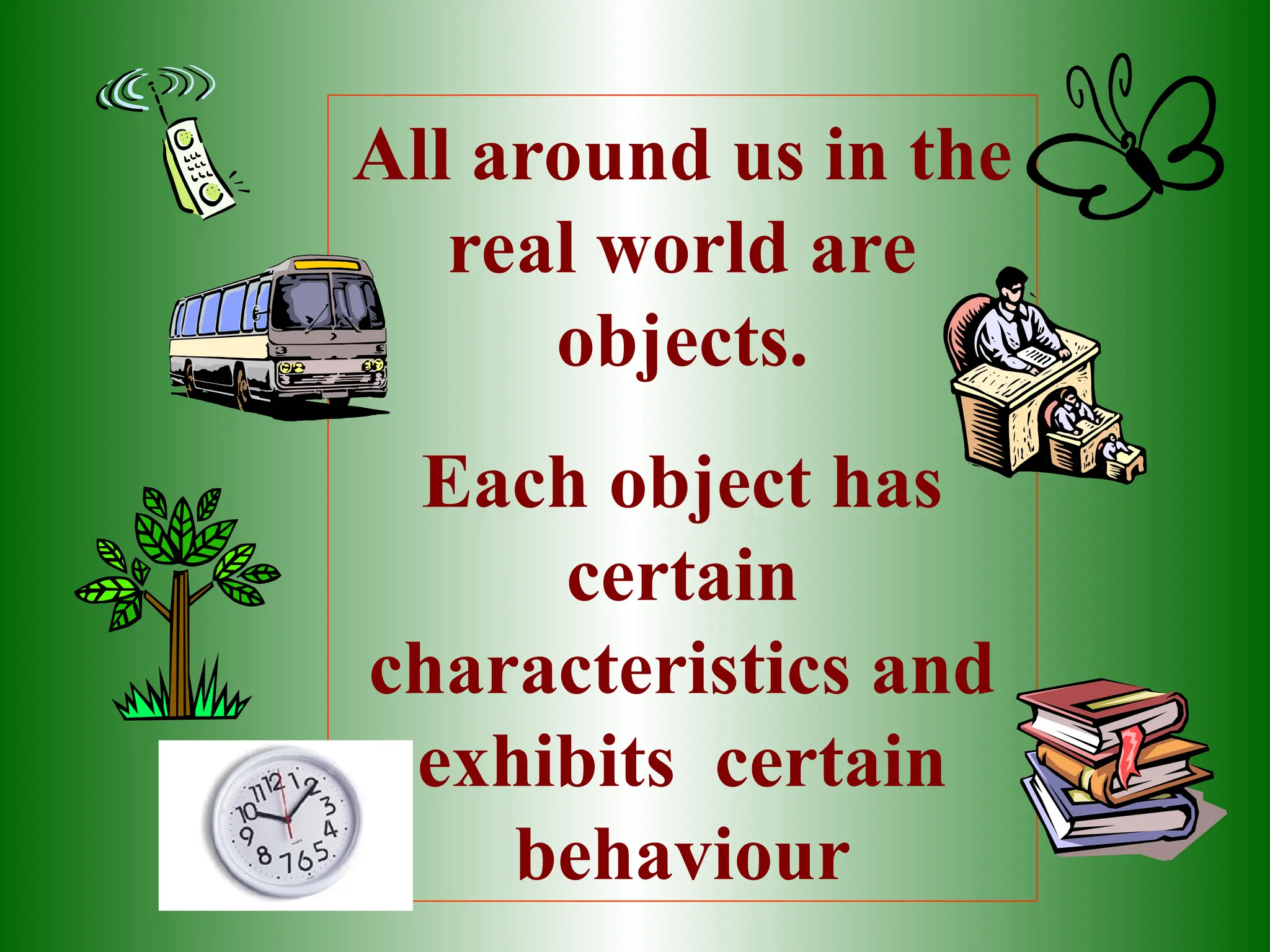 All around us in the
real world are
objects.
Each object has
certain
characteristics and
exhibits certain
behaviour
 