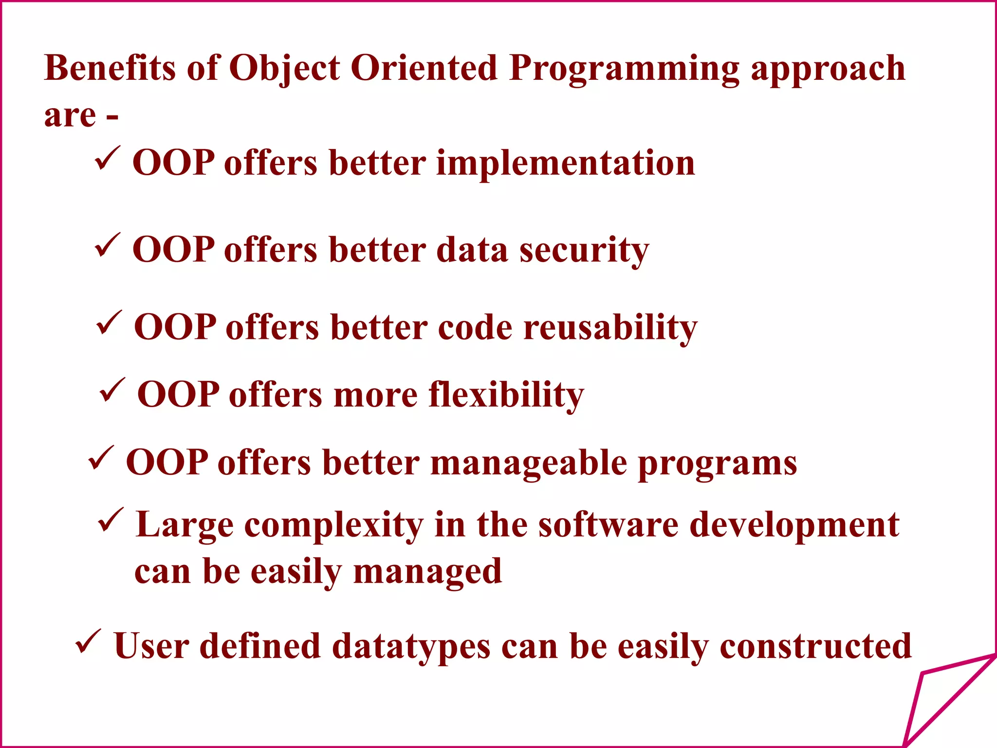 Benefits of Object Oriented Programming approach
are -
 OOP offers better implementation
 OOP offers better data security
 OOP offers better code reusability
 OOP offers more flexibility
 OOP offers better manageable programs
 Large complexity in the software development
can be easily managed
 User defined datatypes can be easily constructed
 