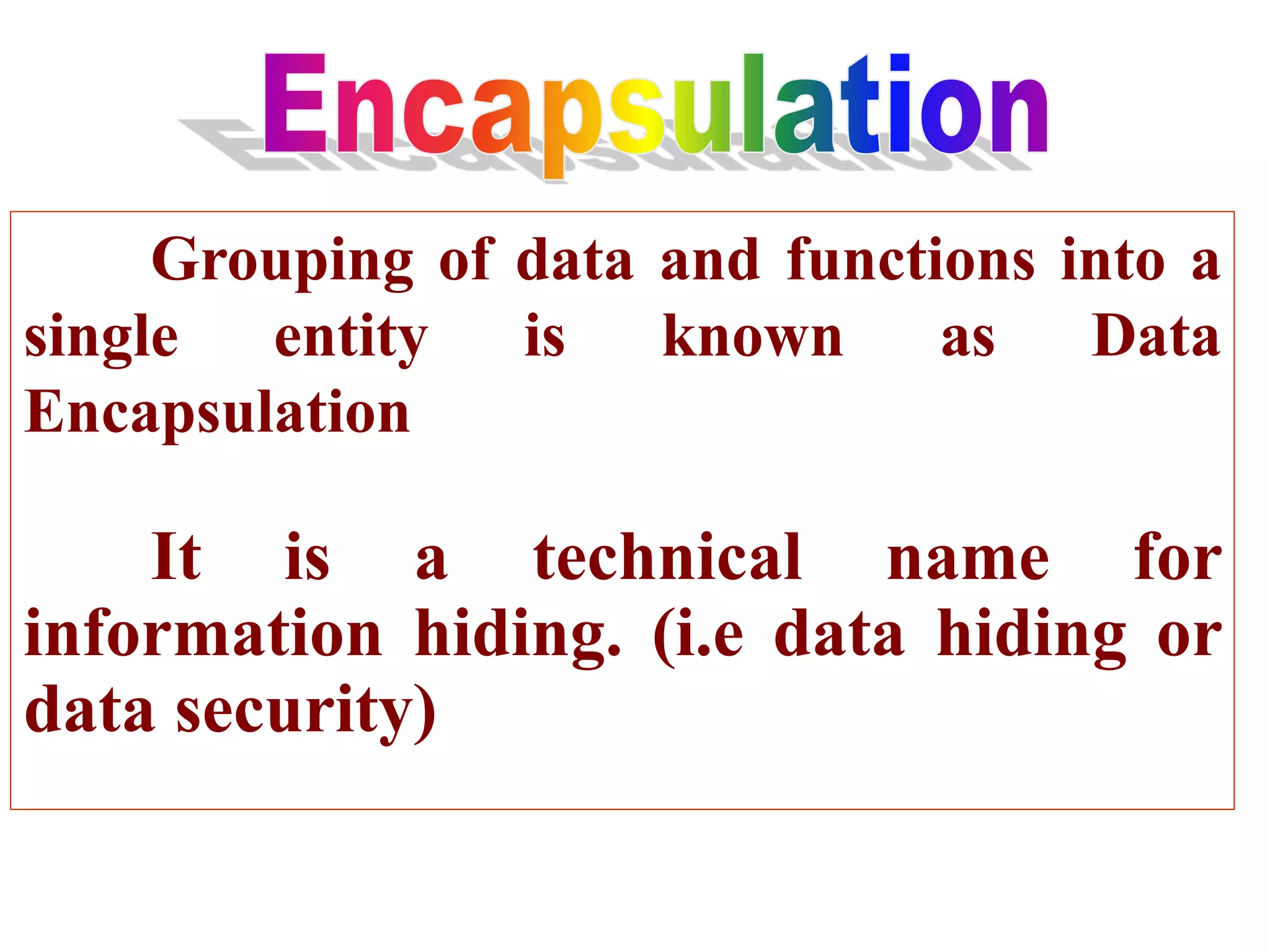 Grouping of data and functions into a
single entity is known as Data
Encapsulation
It is a technical name for
information hiding. (i.e data hiding or
data security)
 