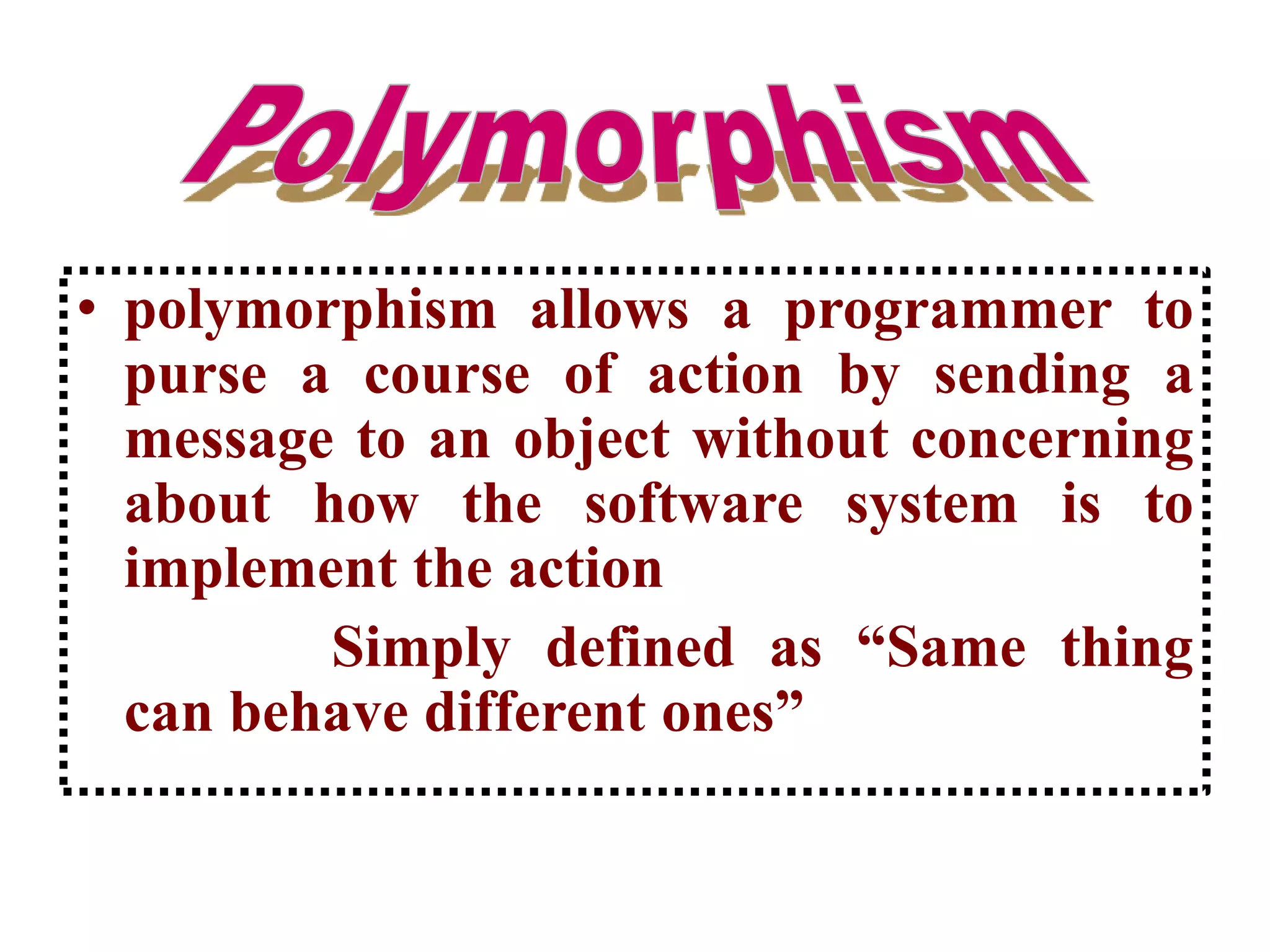 • polymorphism allows a programmer to
purse a course of action by sending a
message to an object without concerning
about how the software system is to
implement the action
Simply defined as “Same thing
can behave different ones”
 