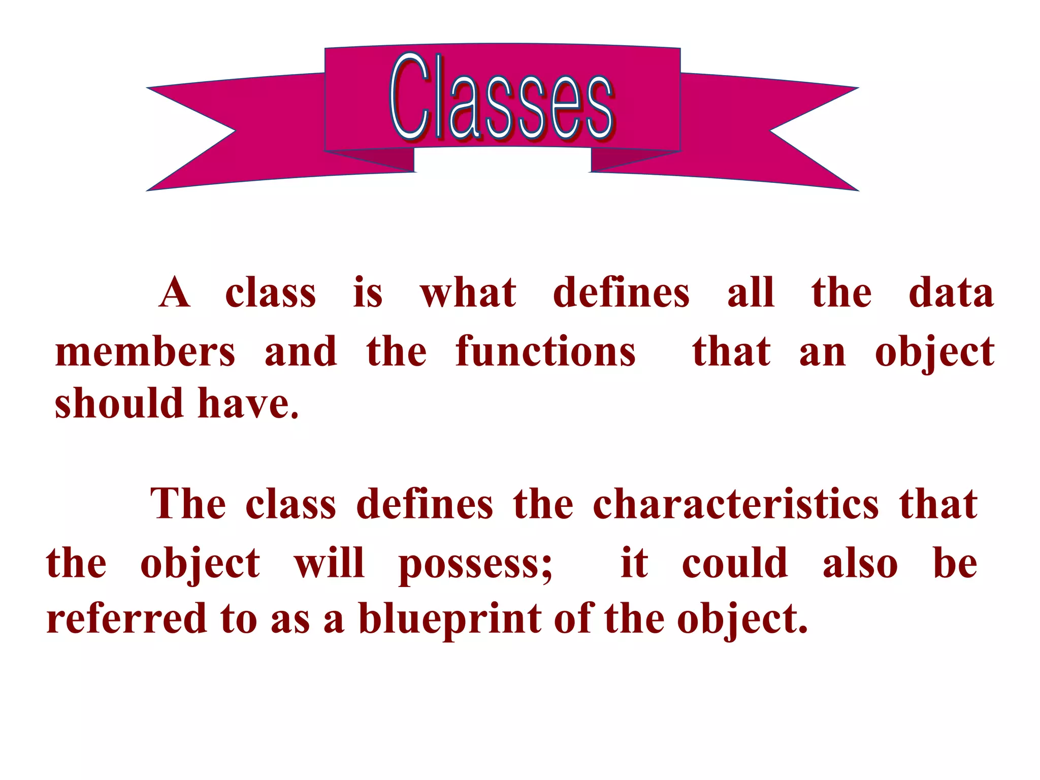 A class is what defines all the data
members and the functions that an object
should have.
The class defines the characteristics that
the object will possess; it could also be
referred to as a blueprint of the object.
 