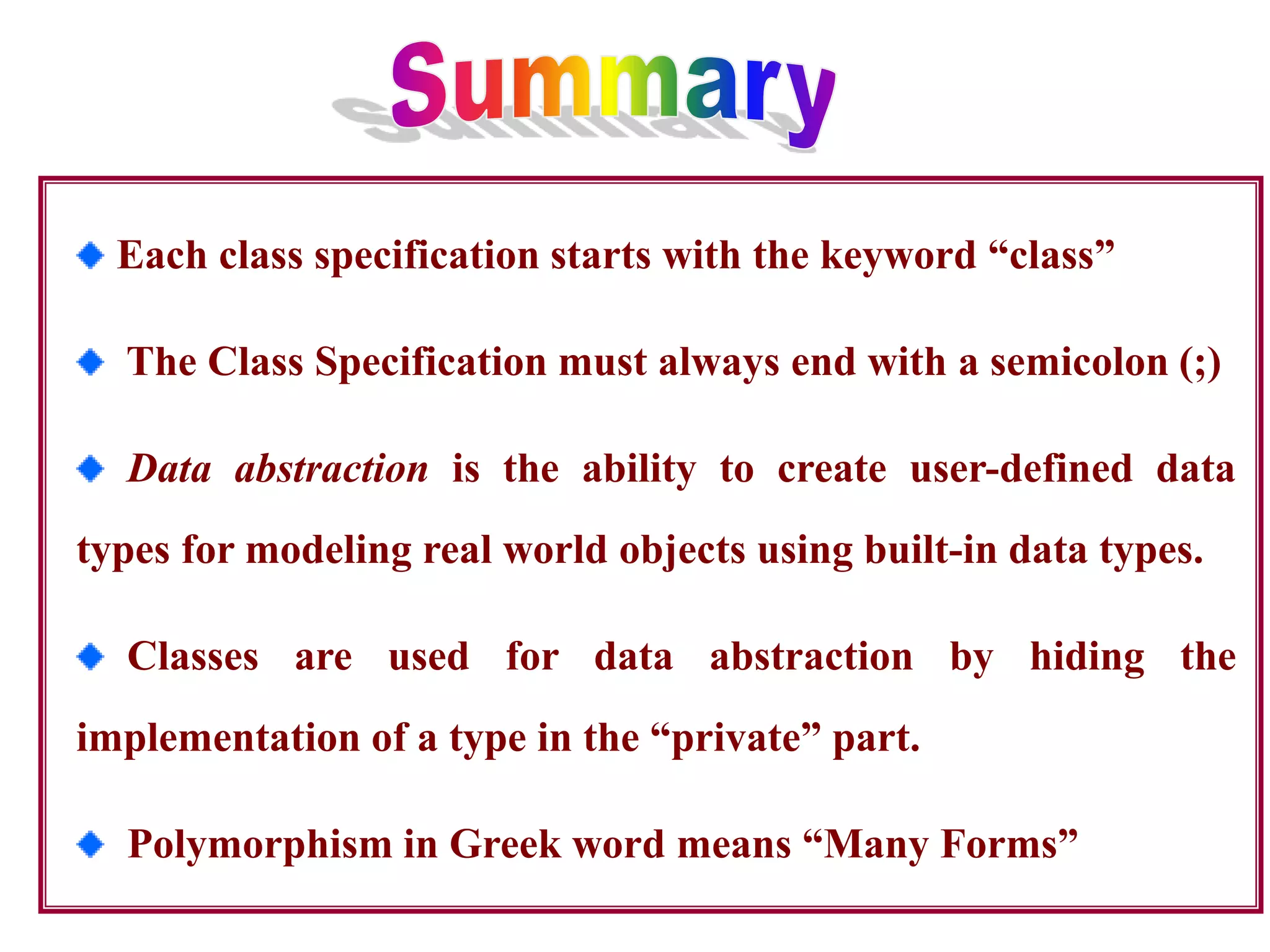 Each class specification starts with the keyword “class”
The Class Specification must always end with a semicolon (;)
Data abstraction is the ability to create user-defined data
types for modeling real world objects using built-in data types.
Classes are used for data abstraction by hiding the
implementation of a type in the “private” part.
Polymorphism in Greek word means “Many Forms”
 