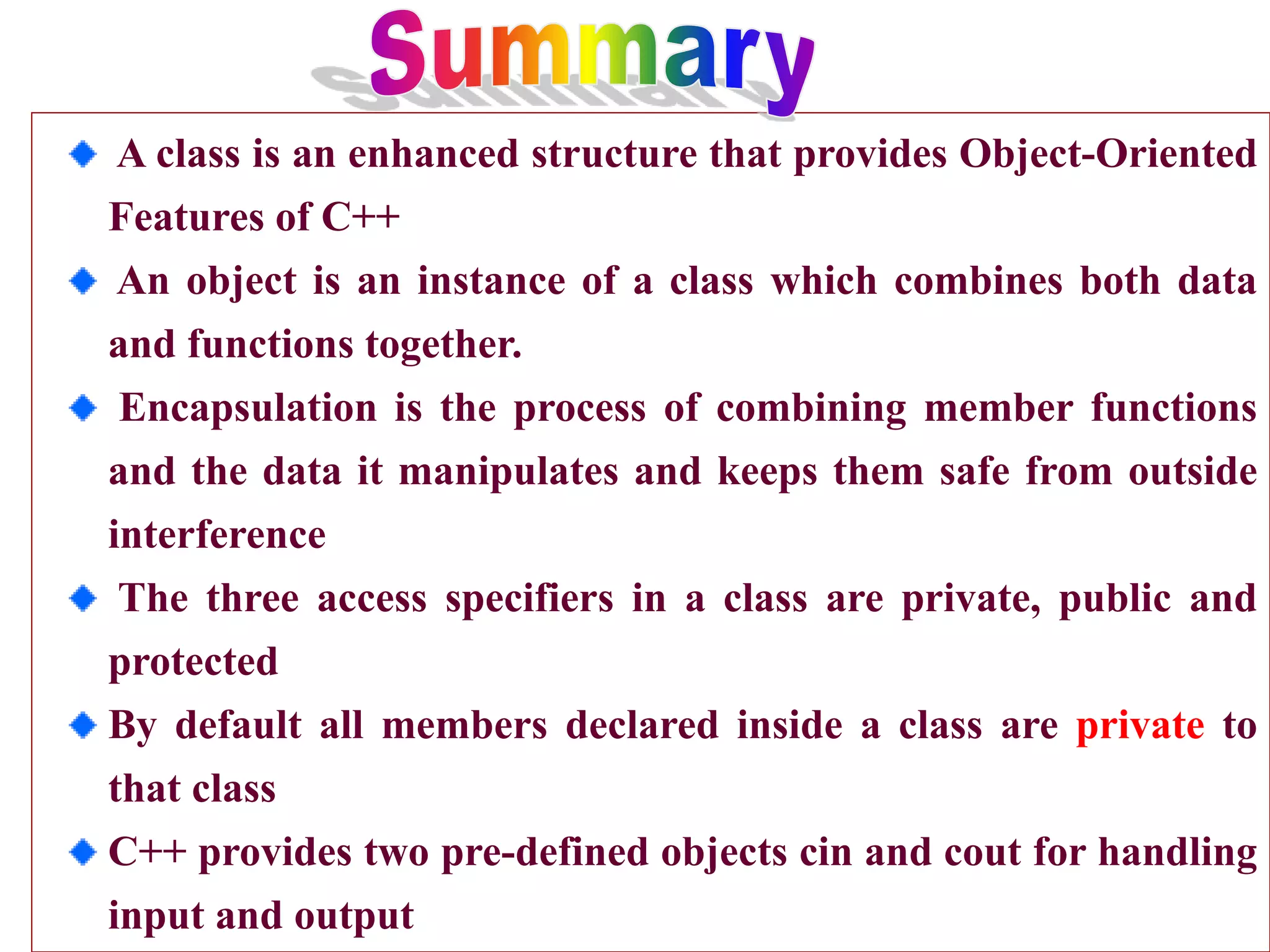 A class is an enhanced structure that provides Object-Oriented
Features of C++
An object is an instance of a class which combines both data
and functions together.
Encapsulation is the process of combining member functions
and the data it manipulates and keeps them safe from outside
interference
The three access specifiers in a class are private, public and
protected
By default all members declared inside a class are private to
that class
C++ provides two pre-defined objects cin and cout for handling
input and output
 