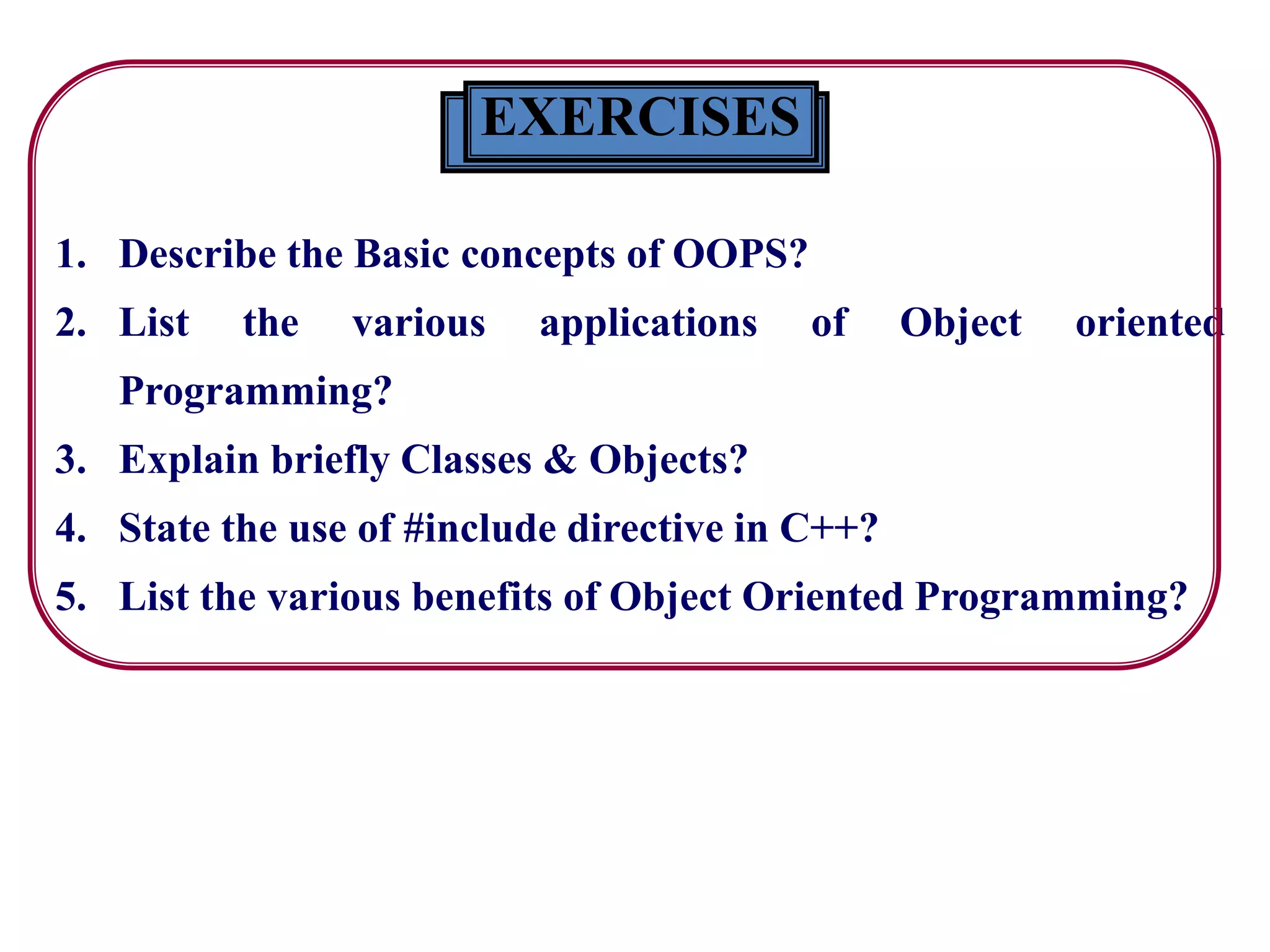 EXERCISES
1. Describe the Basic concepts of OOPS?
2. List the various applications of Object oriented
Programming?
3. Explain briefly Classes & Objects?
4. State the use of #include directive in C++?
5. List the various benefits of Object Oriented Programming?
 