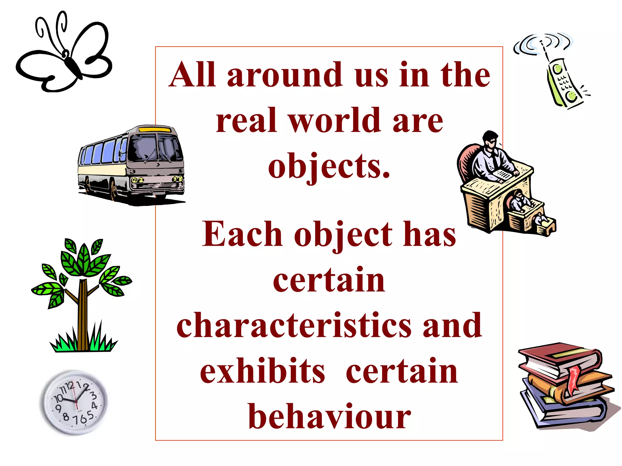 All around us in the
real world are
objects.
Each object has
certain
characteristics and
exhibits certain
behaviour
 