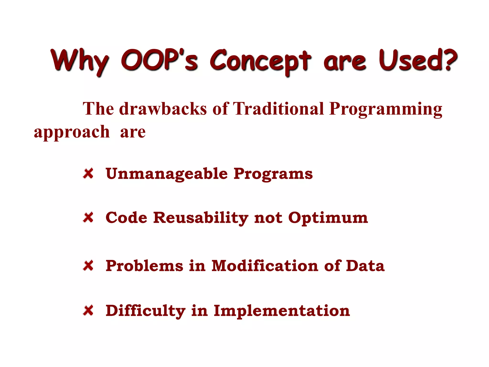 Why OOP’s Concept are Used?
The drawbacks of Traditional Programming
approach are
Unmanageable Programs
Code Reusability not Optimum
Problems in Modification of Data
Difficulty in Implementation
 