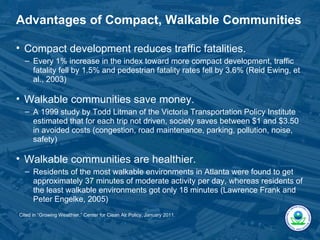 Advantages of Compact, Walkable Communities

• Compact development reduces traffic fatalities.
  – Every 1% increase in the index toward more compact development, traffic
    fatality fell by 1.5% and pedestrian fatality rates fell by 3.6% (Reid Ewing, et
    al., 2003)

• Walkable communities save money.
  – A 1999 study by Todd Litman of the Victoria Transportation Policy Institute
    estimated that for each trip not driven, society saves between $1 and $3.50
    in avoided costs (congestion, road maintenance, parking, pollution, noise,
    safety)

• Walkable communities are healthier.
  – Residents of the most walkable environments in Atlanta were found to get
    approximately 37 minutes of moderate activity per day, whereas residents of
    the least walkable environments got only 18 minutes (Lawrence Frank and
    Peter Engelke, 2005)
Cited in “Growing Wealthier,” Center for Clean Air Policy, January 2011.
 