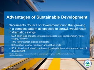 Advantages of Sustainable Development
   • Sacramento Council of Government found that growing
     in a compact pattern as opposed to sprawl, would result
     in dramatic savings.
      – $9.4 billon less of public infrastructure costs (e.g. transportation, water
        supply, utilities)
      – 14% fewer carbon dioxide emissions
      – $655 million less for residents’ annual fuel costs
      – $8.4 billion less for land purchases to mitigate the environmental harm of
        development
      Cited in “Cities discover economic benefits of sustainable planning, land use,” Sustainable Communities,
      January/February 2011.




Photo: AECOM.
 