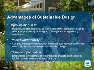 Advantages of Sustainable Design
    • Improves air quality
       – Building walkable communities with multiple transportation choices can
         reduce air pollution by reducing auto mileage and smog-forming
         emissions.

    • Protects water quality
       – Compact development with fewer paved surfaces reduces stormwater
         runoff, which often contains phosphorus and nitrogen.

    • Preserves open space
       – Encouraging development in existing areas protects open space for
         wildlife habitats and natural water filtration.


Photo: EPA.
 