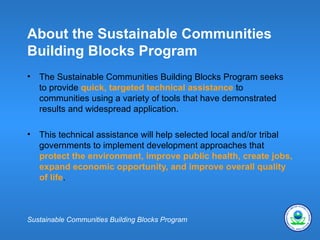 About the Sustainable Communities
Building Blocks Program
•   The Sustainable Communities Building Blocks Program seeks
    to provide quick, targeted technical assistance to
    communities using a variety of tools that have demonstrated
    results and widespread application.

•   This technical assistance will help selected local and/or tribal
    governments to implement development approaches that
    protect the environment, improve public health, create jobs,
    expand economic opportunity, and improve overall quality
    of life.



Sustainable Communities Building Blocks Program
 