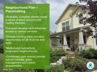 Neighborhood Plan –
  Placemaking
  •Walkable, complete streets create
  a sense of place and promote
  healthy lifestyles
  •Compact development enhances
  access to various services
  •Diverse housing stock provides
  opportunities for all incomes and
  ages
  •Multi-modal connectivity
  invigorates neighborhoods
  •Conserved open spaces provide
  natural habitats, water
  management and carbon
  sequestration.
Photo: EPA.
 