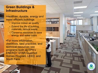 Green Buildings &
  Infrastructure
  •Healthier, durable, energy and
  water efficient buildings
     – Improve indoor air quality
     – Extend the life of building
       materials, reduce waste
     – Conserve resources to save
       energy and water costs

  •For more information,
  checklists, best practices, and
  technical resources see
  programs such as EPA’s
  ENERGY STAR Qualified
  Homes Program, LEED, and
  South Face



Photo: AECOM.
 
