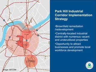 Park Hill Industrial
                Corridor Implementation
                Strategy

                •Brownfield remediation
                /redevelopment
                •Centrally-located industrial
                district with numerous vacant
                and underutilized properties
                •Opportunity to attract
                businesses and promote local
                workforce development




Image: AECOM.
 