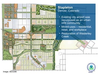 Stapleton
                Denver, Colorado

                • Existing city airport was
                  repurposed as an urban
                  infill community
                • Mixed-uses – residential,
                  retail, and workplace
                • Restoration of Westerley
                  Creek




Image: AECOM.
 