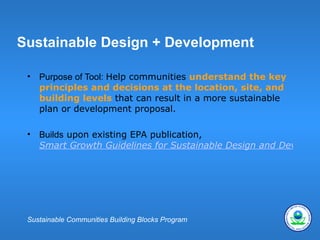 Sustainable Design + Development

 •   Purpose of Tool: Help communities understand the key
     principles and decisions at the location, site, and
     building levels that can result in a more sustainable
     plan or development proposal.

 •   Builds upon existing EPA publication,
     Smart Growth Guidelines for Sustainable Design and Developm




 Sustainable Communities Building Blocks Program
 