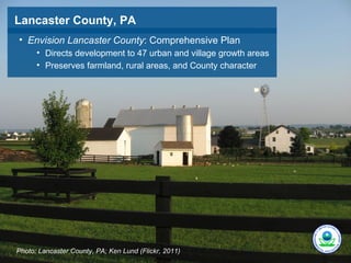 Lancaster County, PA
• Envision Lancaster County: Comprehensive Plan
      • Directs development to 47 urban and village growth areas
      • Preserves farmland, rural areas, and County character




Photo: Lancaster County, PA; Ken Lund (Flickr, 2011)
 