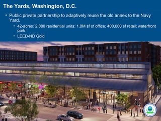 The Yards, Washington, D.C.
• Public private partnership to adaptively reuse the old annex to the Navy
  Yard.
    • 42-acres: 2,800 residential units; 1.8M sf of office; 400,000 sf retail; waterfront
      park
    • LEED-ND Gold




Image: AECOM.
 