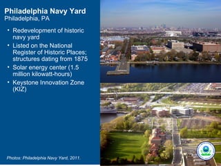 Philadelphia Navy Yard
Philadelphia, PA
 • Redevelopment of historic
   navy yard
 • Listed on the National
   Register of Historic Places;
   structures dating from 1875
 • Solar energy center (1.5
   million kilowatt-hours)
 • Keystone Innovation Zone
   (KIZ)




Photos: Philadelphia Navy Yard, 2011.
 