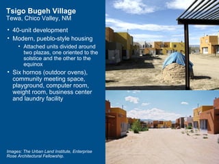 Tsigo Bugeh Village
Tewa, Chico Valley, NM
• 40-unit development
• Modern, pueblo-style housing
     • Attached units divided around
       two plazas, one oriented to the
       solstice and the other to the
       equinox
• Six hornos (outdoor ovens),
  community meeting space,
  playground, computer room,
  weight room, business center
  and laundry facility




Images: The Urban Land Institute, Enterprise
Rose Architectural Fellowship.
 