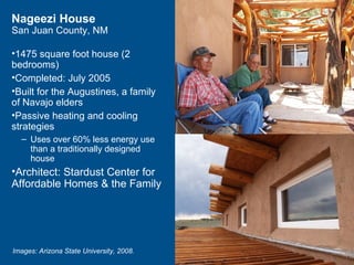 Nageezi House
San Juan County, NM

•1475 square foot house (2
bedrooms)
•Completed: July 2005
•Built for the Augustines, a family
of Navajo elders
•Passive heating and cooling
strategies
  – Uses over 60% less energy use
    than a traditionally designed
    house
•Architect: Stardust Center for
Affordable Homes & the Family




Images: Arizona State University, 2008.
 