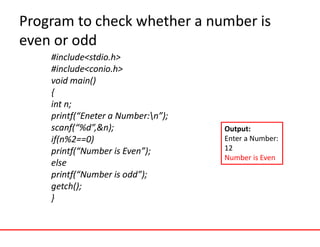 Program to check whether a number is
even or odd
#include<stdio.h>
#include<conio.h>
void main()
{
int n;
printf(“Eneter a Number:n”);
scanf(“%d”,&n);
if(n%2==0)
printf(“Number is Even”);
else
printf(“Number is odd”);
getch();
}
Output:
Enter a Number:
12
Number is Even
 
