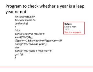 Program to check whether a year is a leap
year or not
#include<stdio.h>
#include<conio.h>
void main()
{
int y;
printf(“Eneter a Year:n”);
scanf(“%d”,&y);
if((y%4==0 && y%100!=0)||(y%400==0))
printf(“Year is a leap year”);
else
printf(“Year is not a leap year”);
getch();
}
Output:
Enter a Year:
2000
Year is a leap year
 