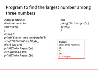 Program to find the largest number among
three numbers
#include<stdio.h>
#include<conio.h>
void main()
{
int a,b,c;
printf(“Eneter three numbers:n”);
scanf(“%d%d%d”,&a,&b,&c);
if(a>b && a>c)
printf(“%d is largest”,a);
else if(b>a && b>c)
printf(“%d is largest”,b);
else
printf(“%d is largest”,c);
getch();
}
Output:
Enter three numbers:
35
47
20
47 is largest
 