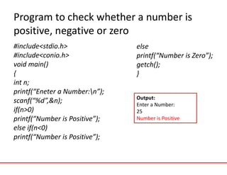 Program to check whether a number is
positive, negative or zero
#include<stdio.h>
#include<conio.h>
void main()
{
int n;
printf(“Eneter a Number:n”);
scanf(“%d”,&n);
if(n>0)
printf(“Number is Positive”);
else if(n<0)
printf(“Number is Positive”);
else
printf(“Number is Zero”);
getch();
}
Output:
Enter a Number:
25
Number is Positive
 